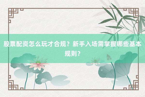 股票配资怎么玩才合规？新手入场需掌握哪些基本规则？