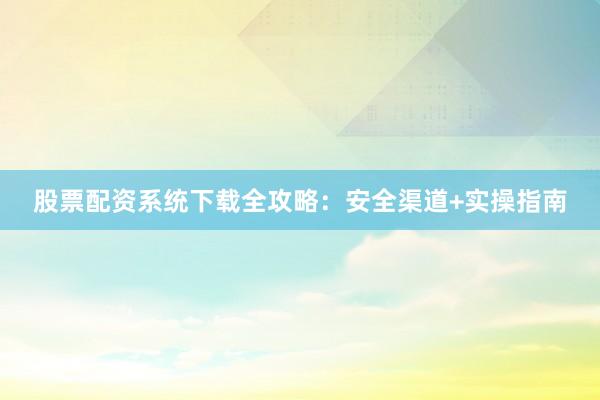 股票配资系统下载全攻略：安全渠道+实操指南