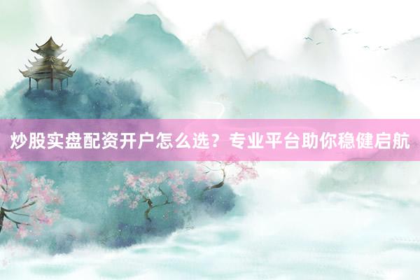 炒股实盘配资开户怎么选？专业平台助你稳健启航