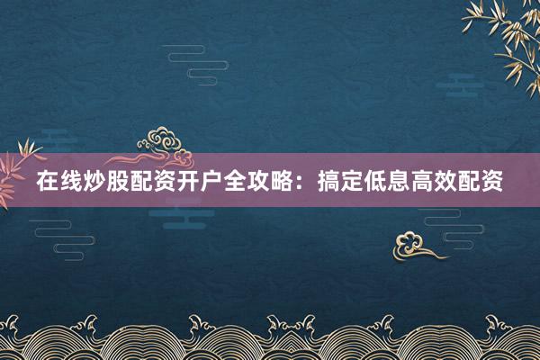 在线炒股配资开户全攻略：搞定低息高效配资