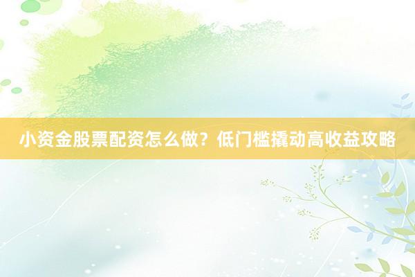 小资金股票配资怎么做？低门槛撬动高收益攻略
