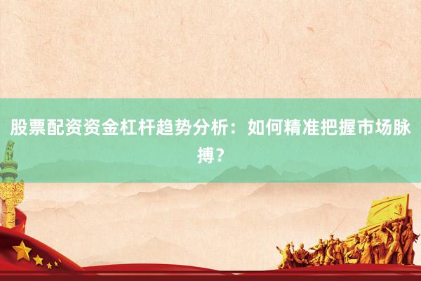 股票配资资金杠杆趋势分析:如何精准把握市场脉搏?