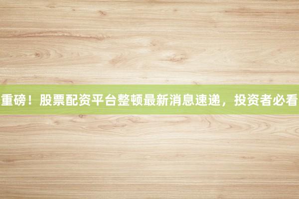 重磅！股票配资平台整顿最新消息速递，投资者必看