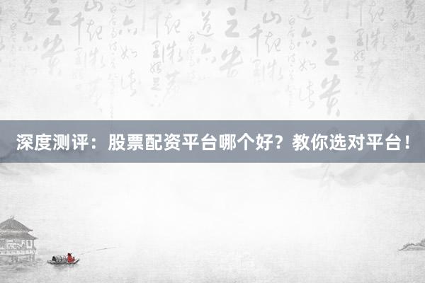 深度测评:股票配资平台哪个好?教你选对平台!