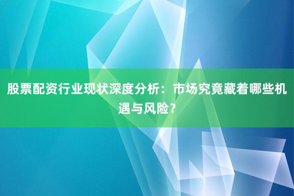 股票配资行业现状深度分析：市场究竟藏着哪些机遇与风险？