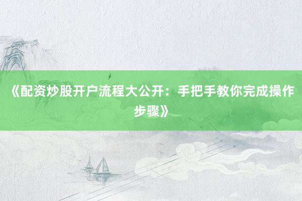 《配资炒股开户流程大公开:手把手教你完成操作步骤》