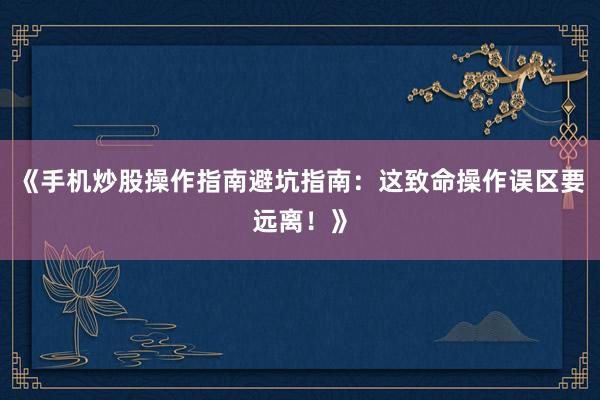 《手机炒股操作指南避坑指南：这致命操作误区要远离！》