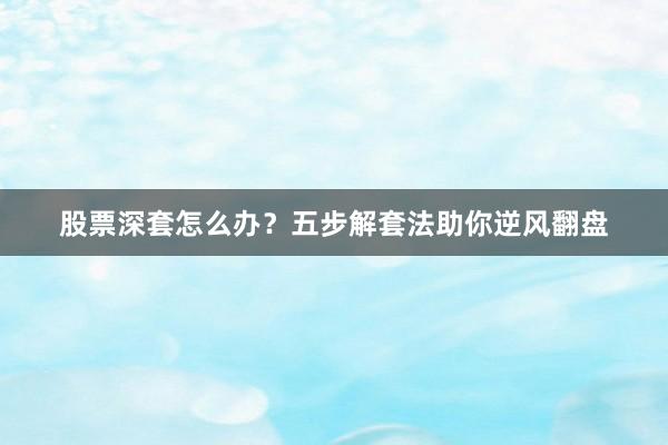 股票深套怎么办？五步解套法助你逆风翻盘