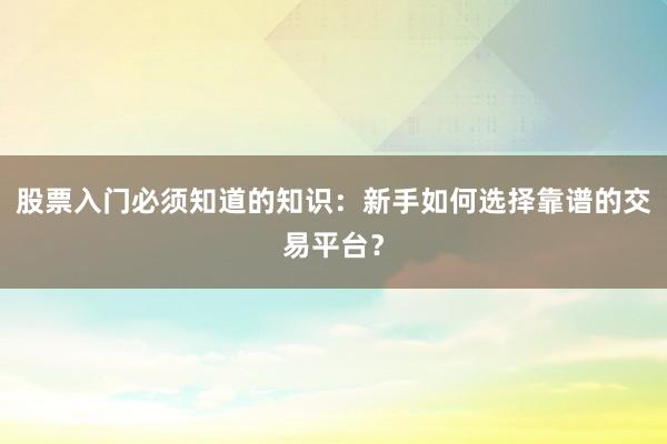 股票入门必须知道的知识：新手如何选择靠谱的交易平台？