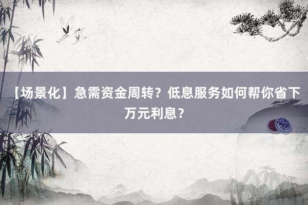 【场景化】急需资金周转？低息服务如何帮你省下万元利息？