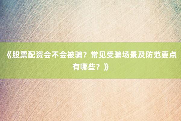 《股票配资会不会被骗?常见受骗场景及防范要点有哪些?》