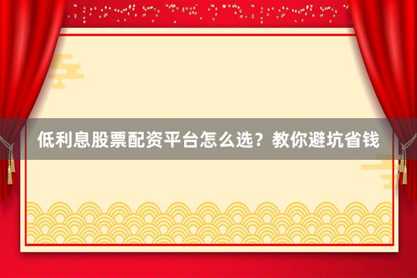 低利息股票配资平台怎么选?教你避坑省钱