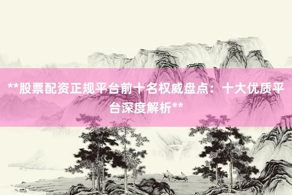 **股票配资正规平台前十名权威盘点：十大优质平台深度解析**