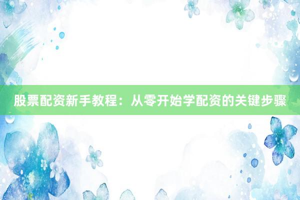 股票配资新手教程：从零开始学配资的关键步骤