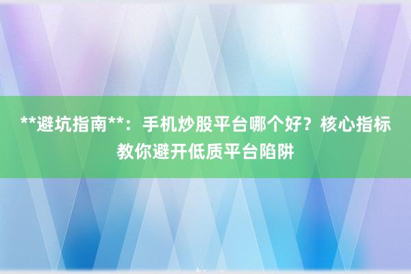 **避坑指南**:手机炒股平台哪个好?核心指标教你避开低质平台陷阱