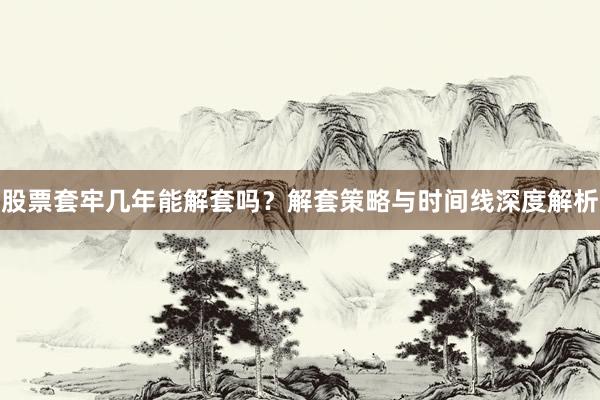 股票套牢几年能解套吗?解套策略与时间线深度解析