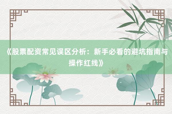《股票配资常见误区分析：新手必看的避坑指南与操作红线》
