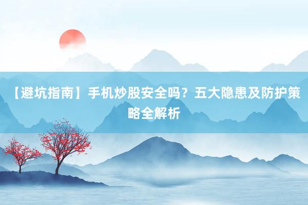 【避坑指南】手机炒股安全吗？五大隐患及防护策略全解析