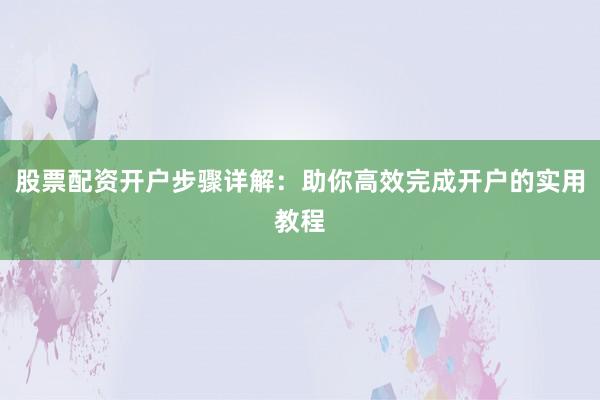股票配资开户步骤详解：助你高效完成开户的实用教程