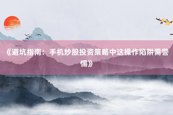 《避坑指南：手机炒股投资策略中这操作陷阱需警惕》