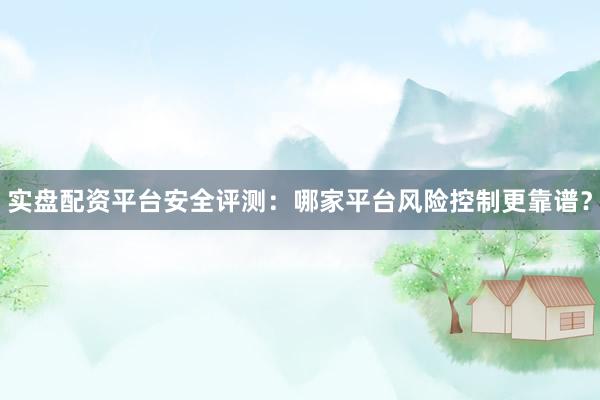实盘配资平台安全评测：哪家平台风险控制更靠谱？