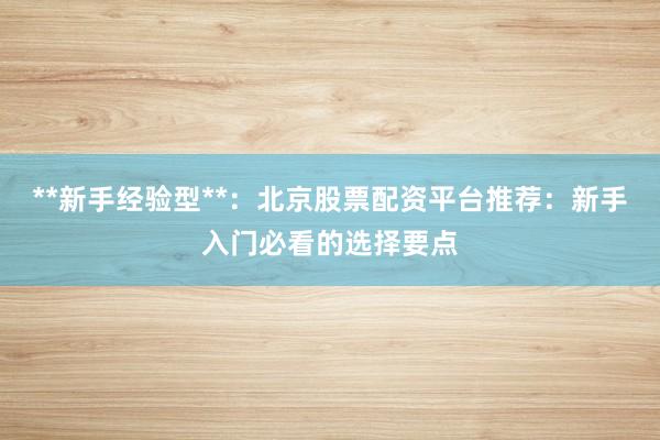 **新手经验型**：北京股票配资平台推荐：新手入门必看的选择要点
