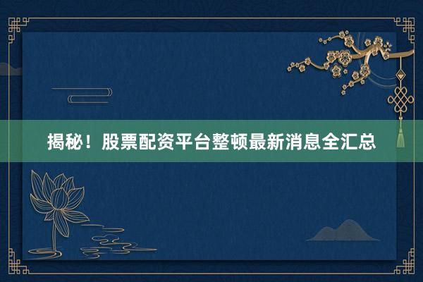 揭秘！股票配资平台整顿最新消息全汇总