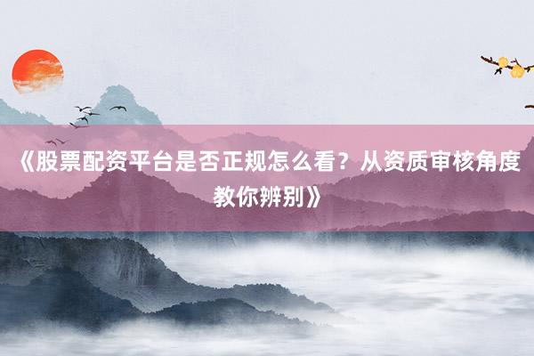 《股票配资平台是否正规怎么看?从资质审核角度教你辨别》