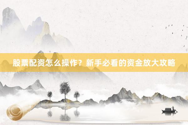 股票配资怎么操作？新手必看的资金放大攻略