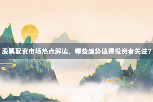 股票配资市场热点解读,哪些趋势值得投资者关注?