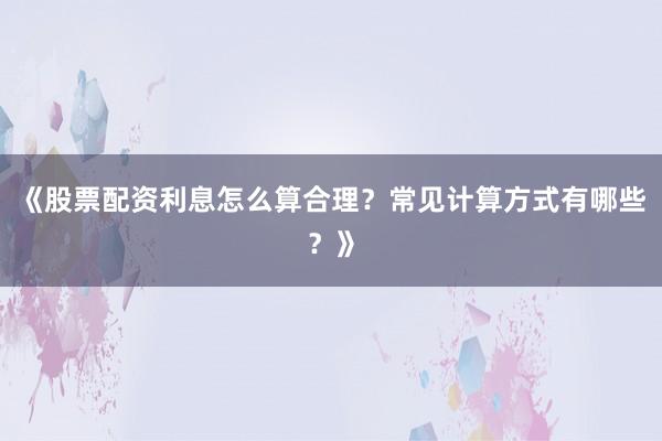 《股票配资利息怎么算合理?常见计算方式有哪些?》