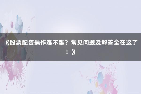 《股票配资操作难不难？常见问题及解答全在这了！》