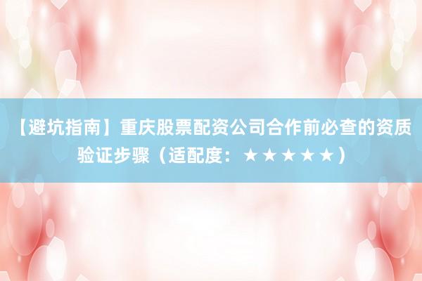 【避坑指南】重庆股票配资公司合作前必查的资质验证步骤（适配度：★★★★★）