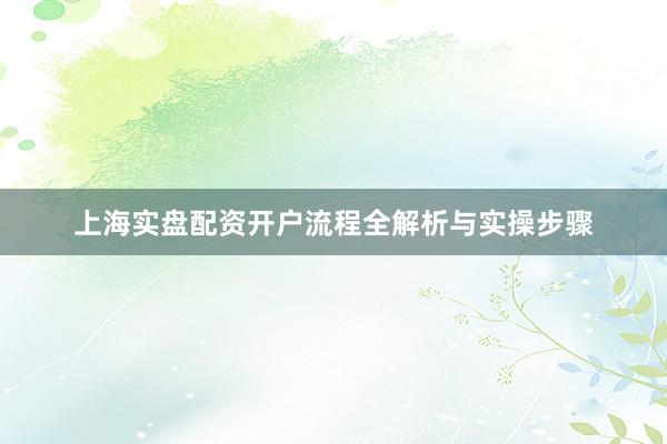 上海实盘配资开户流程全解析与实操步骤