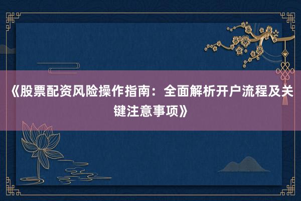 《股票配资风险操作指南：全面解析开户流程及关键注意事项》