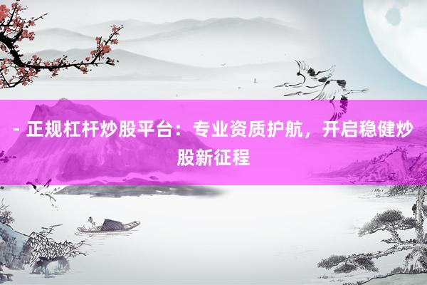 - 正规杠杆炒股平台：专业资质护航，开启稳健炒股新征程