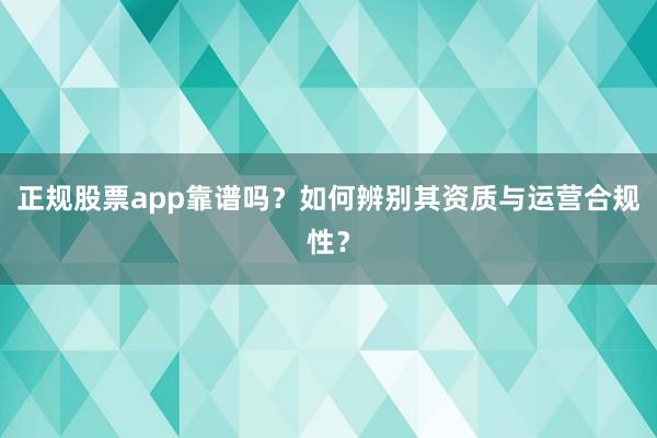 正规股票app靠谱吗？如何辨别其资质与运营合规性？