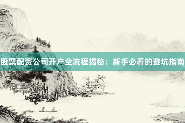 股票配资公司开户全流程揭秘：新手必看的避坑指南