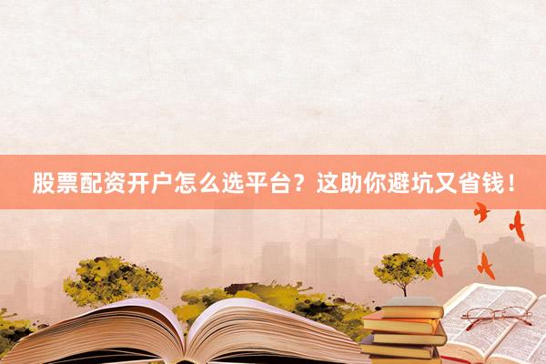 股票配资开户怎么选平台？这助你避坑又省钱！