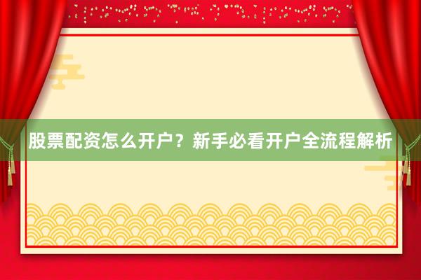 股票配资怎么开户?新手必看开户全流程解析