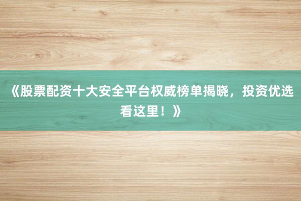 《股票配资十大安全平台权威榜单揭晓，投资优选看这里！》