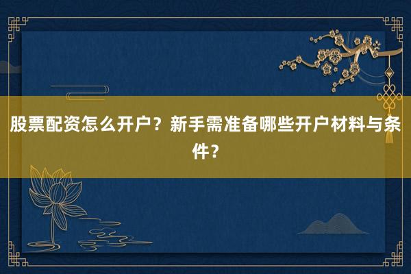 股票配资怎么开户？新手需准备哪些开户材料与条件？