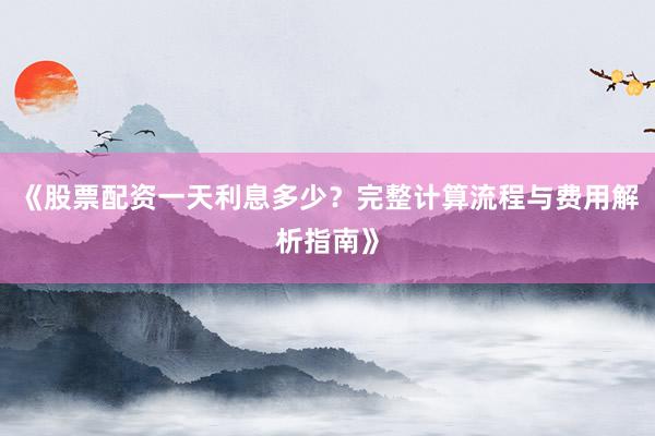 《股票配资一天利息多少？完整计算流程与费用解析指南》