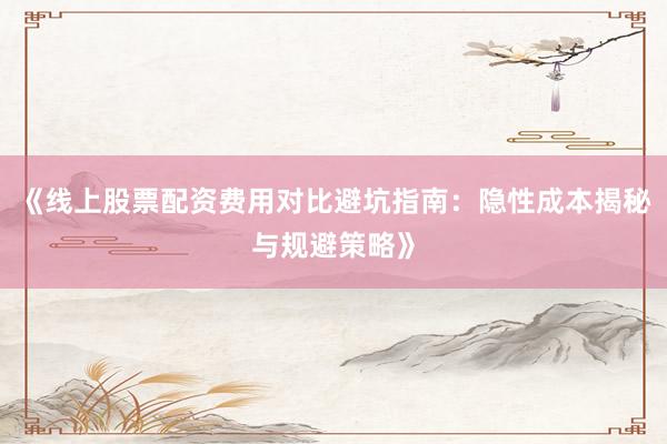 《线上股票配资费用对比避坑指南：隐性成本揭秘与规避策略》