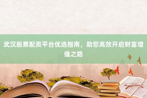 武汉股票配资平台优选指南，助您高效开启财富增值之路