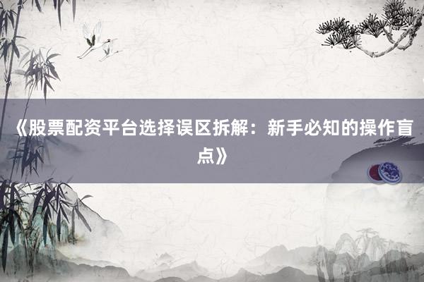 《股票配资平台选择误区拆解：新手必知的操作盲点》