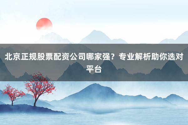 北京正规股票配资公司哪家强？专业解析助你选对平台