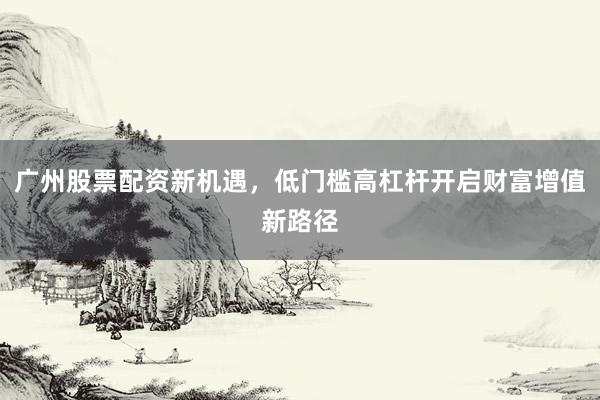 广州股票配资新机遇，低门槛高杠杆开启财富增值新路径