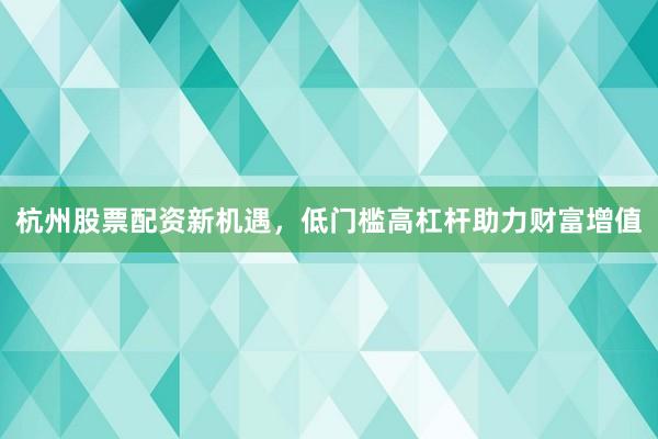 杭州股票配资新机遇，低门槛高杠杆助力财富增值