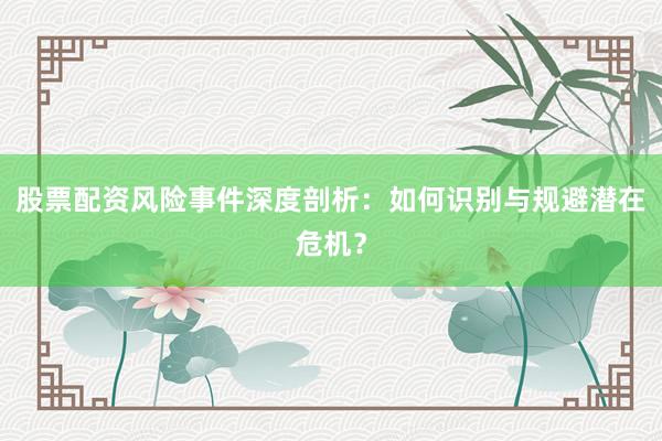 股票配资风险事件深度剖析：如何识别与规避潜在危机？